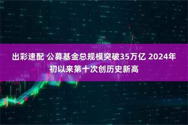 出彩速配 公募基金总规模突破35万亿 2024年初以来第十次创历史新高