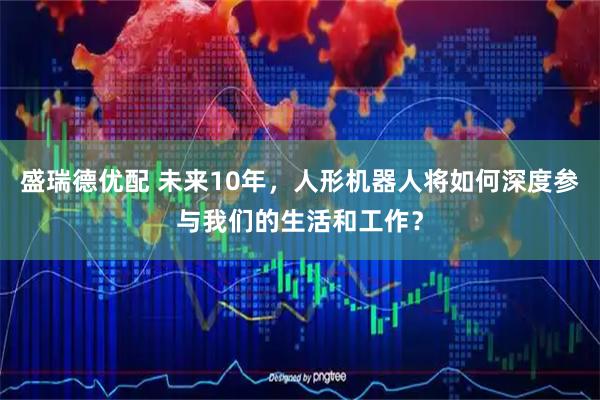 盛瑞德优配 未来10年，人形机器人将如何深度参与我们的生活和工作？