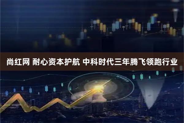 尚红网 耐心资本护航 中科时代三年腾飞领跑行业