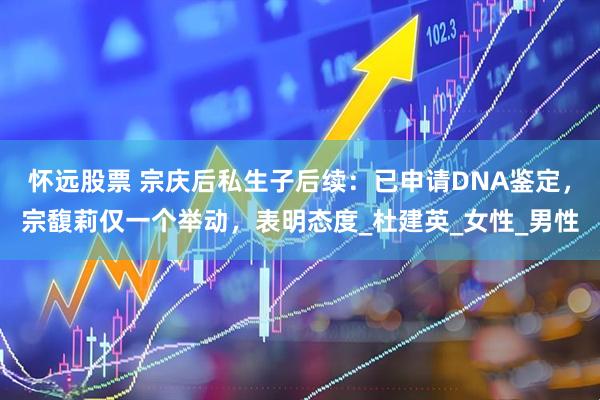 怀远股票 宗庆后私生子后续：已申请DNA鉴定，宗馥莉仅一个举动，表明态度_杜建英_女性_男性