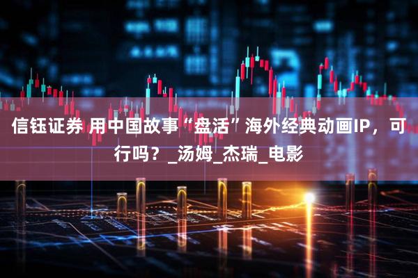 信钰证券 用中国故事“盘活”海外经典动画IP，可行吗？_汤姆_杰瑞_电影