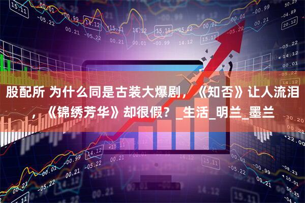 股配所 为什么同是古装大爆剧，《知否》让人流泪，《锦绣芳华》却很假？_生活_明兰_墨兰
