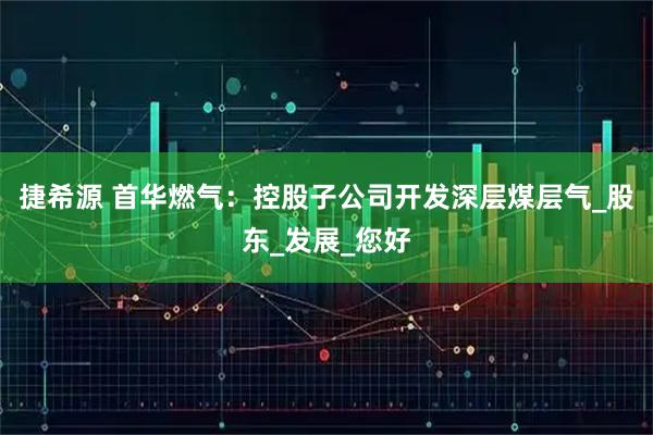 捷希源 首华燃气：控股子公司开发深层煤层气_股东_发展_您好
