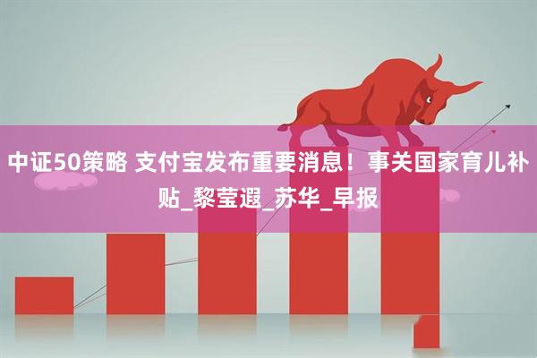 中证50策略 支付宝发布重要消息！事关国家育儿补贴_黎莹遐_苏华_早报