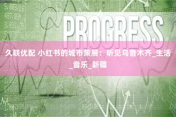 久联优配 小红书的城市策展：听见乌鲁木齐_生活_音乐_新疆