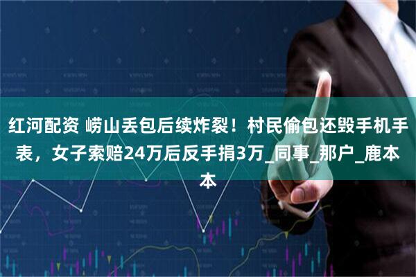 红河配资 崂山丢包后续炸裂！村民偷包还毁手机手表，女子索赔24万后反手捐3万_同事_那户_鹿本