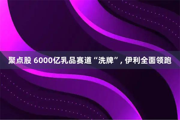 聚点股 6000亿乳品赛道“洗牌”, 伊利全面领跑