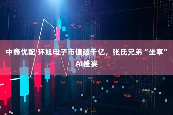 中鑫优配 环旭电子市值破千亿，张氏兄弟“坐享”AI盛宴