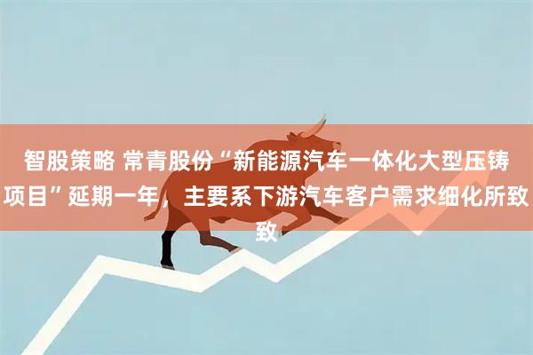 智股策略 常青股份“新能源汽车一体化大型压铸项目”延期一年，主要系下游汽车客户需求细化所致