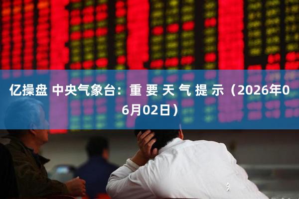 亿操盘 中央气象台：重 要 天 气 提 示（2026年06月02日）