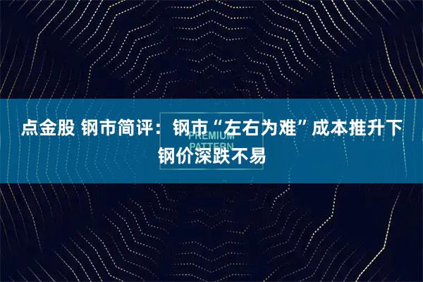 点金股 钢市简评：钢市“左右为难”成本推升下钢价深跌不易