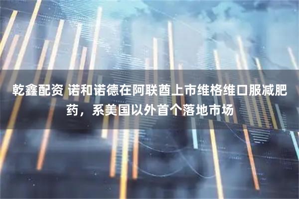 乾鑫配资 诺和诺德在阿联酋上市维格维口服减肥药，系美国以外首个落地市场