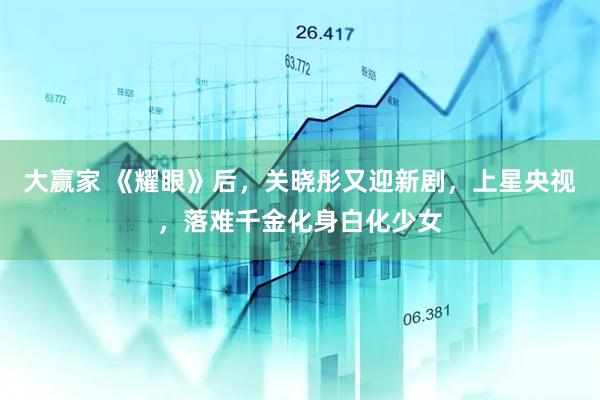 大赢家 《耀眼》后，关晓彤又迎新剧，上星央视，落难千金化身白化少女