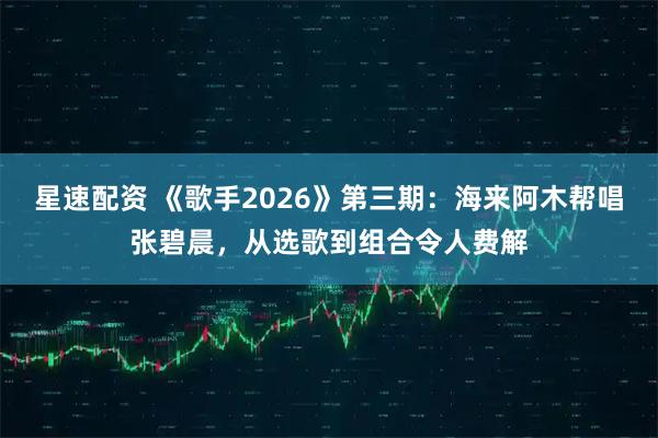 星速配资 《歌手2026》第三期：海来阿木帮唱张碧晨，从选歌到组合令人费解