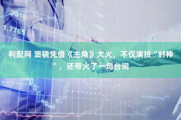 利配网 窦骁凭借《主角》大火，不仅演技“封神”，还带火了一句台词