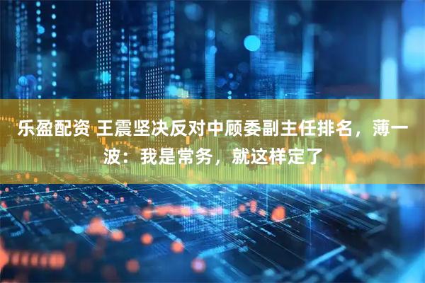 乐盈配资 王震坚决反对中顾委副主任排名，薄一波：我是常务，就这样定了