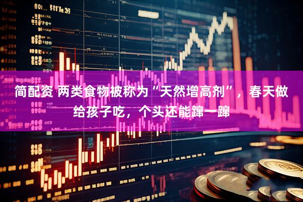 简配资 两类食物被称为“天然增高剂”，春天做给孩子吃，个头还能蹿一蹿