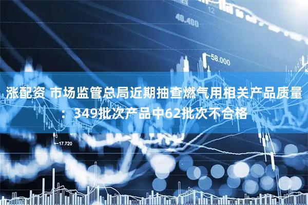 涨配资 市场监管总局近期抽查燃气用相关产品质量：349批次产品中62批次不合格